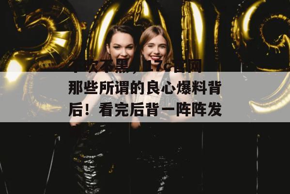 不吹不黑，17c官网那些所谓的良心爆料背后！看完后背一阵阵发凉。
