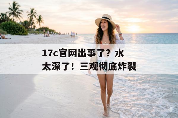 17c官网出事了？水太深了！三观彻底炸裂