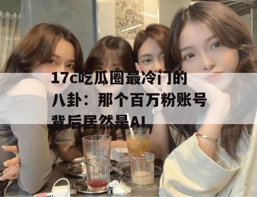 17c吃瓜圈最冷门的八卦：那个百万粉账号背后居然是AI
