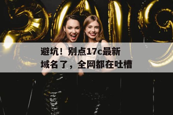 避坑！别点17c最新域名了，全网都在吐槽