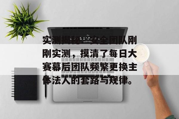 实测揭秘：安全团队刚刚实测，摸清了每日大赛幕后团队频繁更换主体法人的套路与规律。