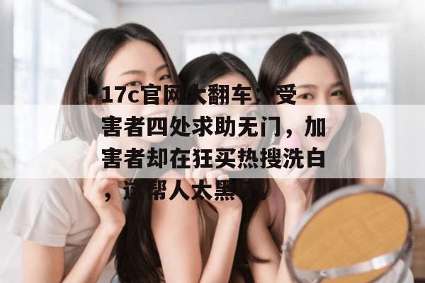 17c官网大翻车：受害者四处求助无门，加害者却在狂买热搜洗白，这帮人太黑了。