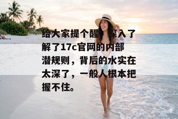给大家提个醒，深入了解了17c官网的内部潜规则，背后的水实在太深了，一般人根本把握不住。