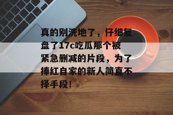 真的别洗地了，仔细复盘了17c吃瓜那个被紧急删减的片段，为了捧红自家的新人简直不择手段！
