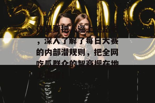 这是要把人逼上绝路啊，深入了解了每日大赛的内部潜规则，把全网吃瓜群众的智商摁在地上摩擦！