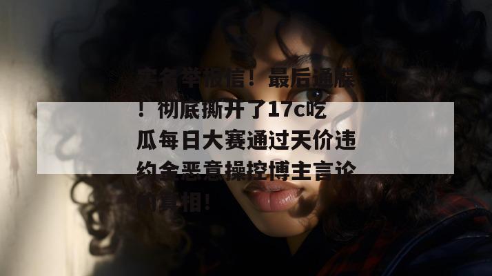 实名举报信！最后通牒！彻底撕开了17c吃瓜每日大赛通过天价违约金恶意操控博主言论的真相！