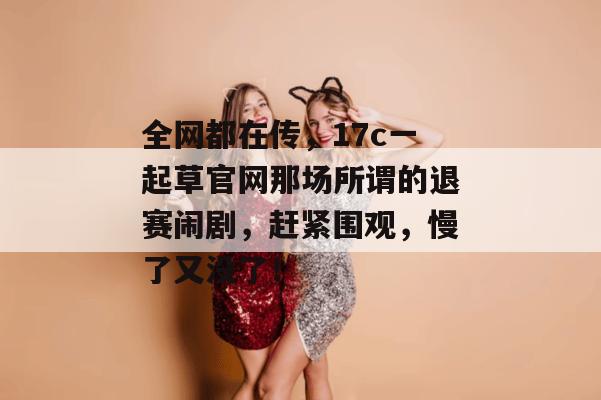 全网都在传，17c一起草官网那场所谓的退赛闹剧，赶紧围观，慢了又没了！