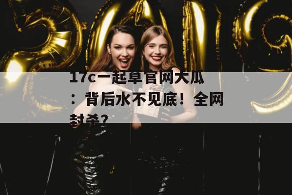 17c一起草官网大瓜：背后水不见底！全网封杀？