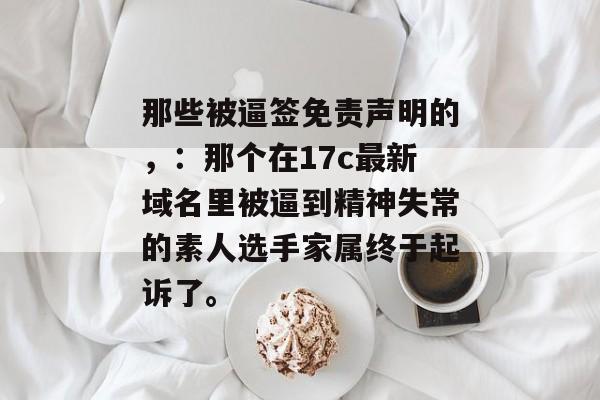 那些被逼签免责声明的，：那个在17c最新域名里被逼到精神失常的素人选手家属终于起诉了。