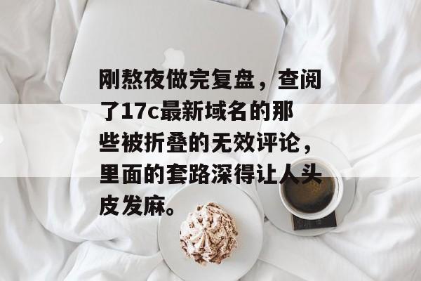 刚熬夜做完复盘，查阅了17c最新域名的那些被折叠的无效评论，里面的套路深得让人头皮发麻。