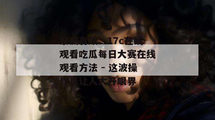 亲测有效：17c在线观看吃瓜每日大赛在线观看方法 - 这波操作真让人大开眼界