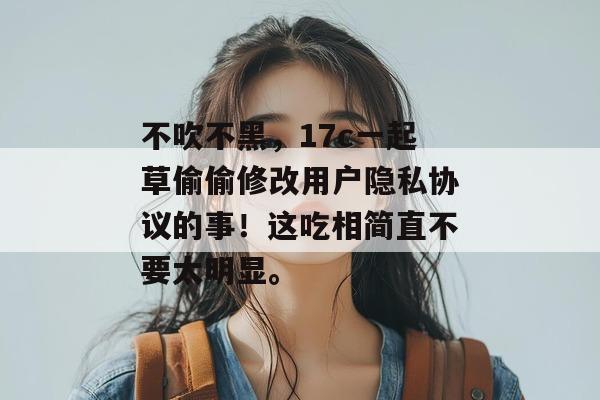 不吹不黑，17c一起草偷偷修改用户隐私协议的事！这吃相简直不要太明显。