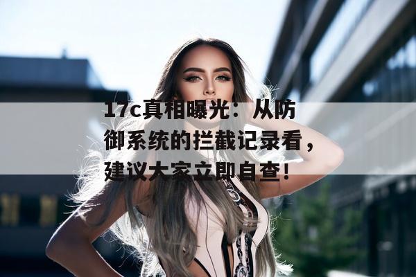 17c真相曝光：从防御系统的拦截记录看，建议大家立即自查！