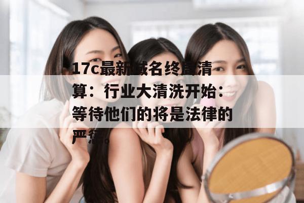 17c最新域名终局清算：行业大清洗开始：等待他们的将是法律的严惩。
