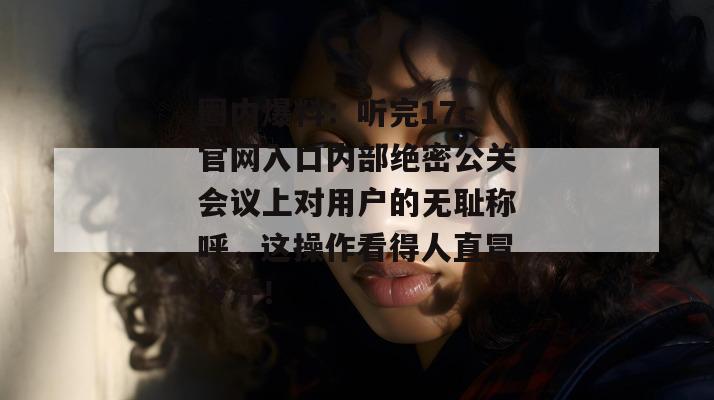 圈内爆料：听完17c官网入口内部绝密公关会议上对用户的无耻称呼，这操作看得人直冒冷汗！