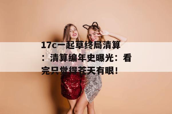 17c一起草终局清算：清算编年史曝光：看完只觉得苍天有眼！