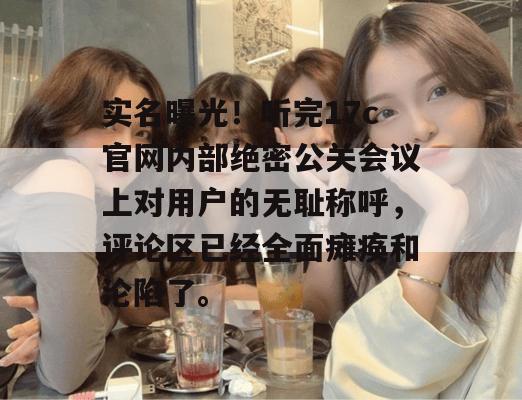 实名曝光！听完17c官网内部绝密公关会议上对用户的无耻称呼，评论区已经全面瘫痪和沦陷了。