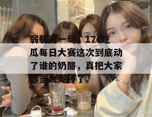 弱弱问一句，17c吃瓜每日大赛这次到底动了谁的奶酪，真把大家都当大冤种了。