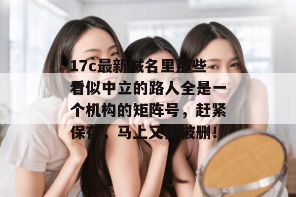 17c最新域名里那些看似中立的路人全是一个机构的矩阵号，赶紧保存，马上又要被删！