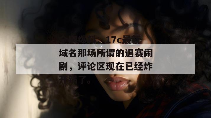 全网爆料：17c最新域名那场所谓的退赛闹剧，评论区现在已经炸开锅了。