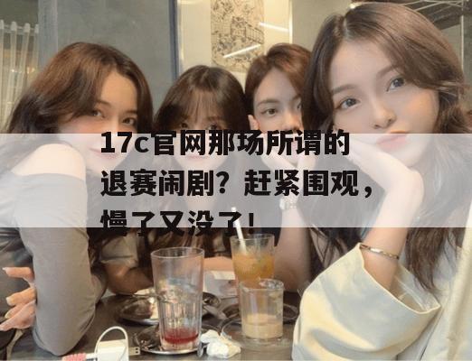 17c官网那场所谓的退赛闹剧?赶紧围观,慢了又没了!