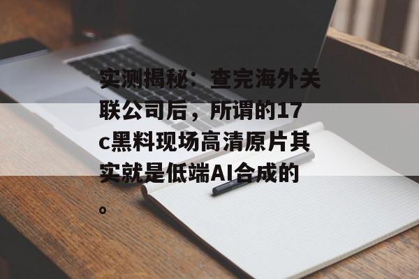 实测揭秘：查完海外关联公司后，所谓的17c黑料现场高清原片其实就是低端AI合成的。