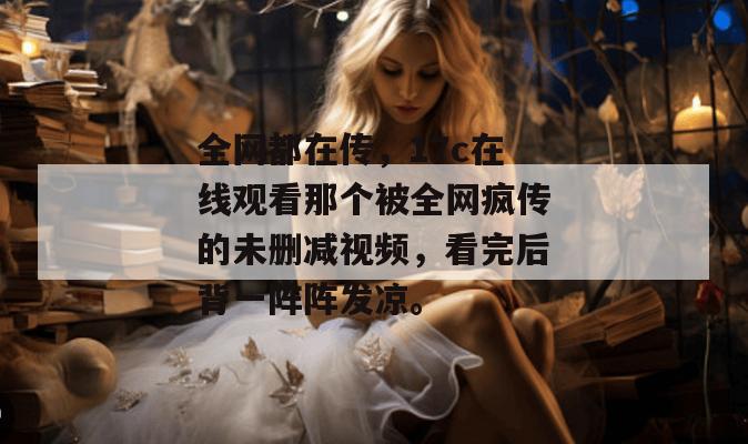 全网都在传，17c在线观看那个被全网疯传的未删减视频，看完后背一阵阵发凉。