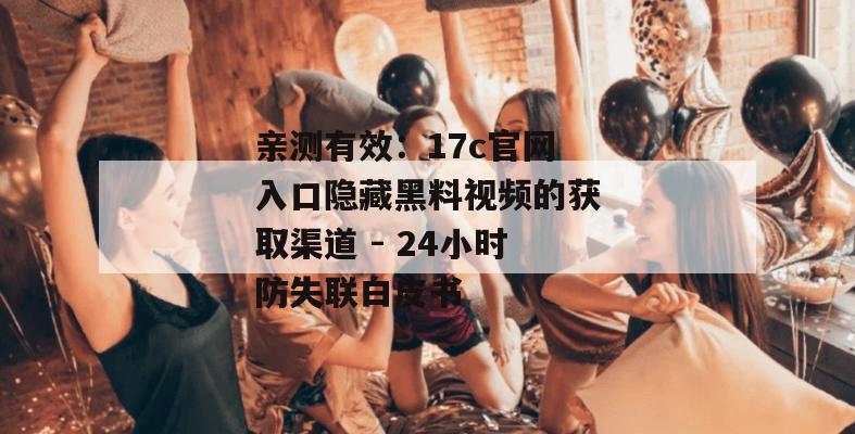 亲测有效：17c官网入口隐藏黑料视频的获取渠道 - 24小时防失联白皮书