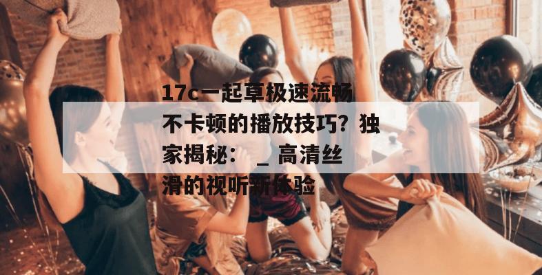 17c一起草极速流畅不卡顿的播放技巧？独家揭秘： _ 高清丝滑的视听新体验
