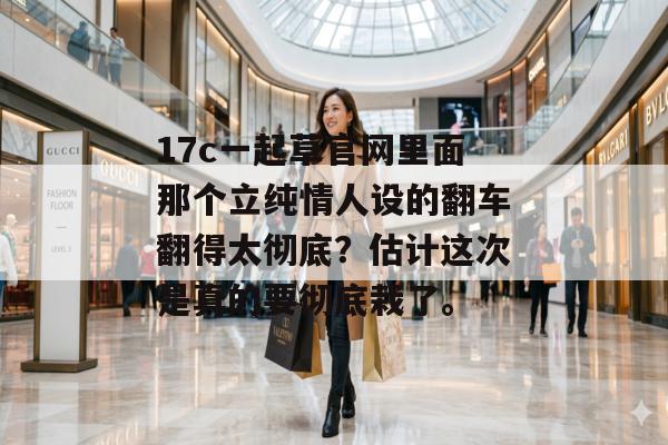 17c一起草官网里面那个立纯情人设的翻车翻得太彻底？估计这次是真的要彻底栽了。