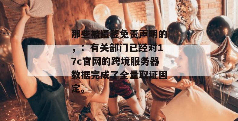 那些被逼签免责声明的，：有关部门已经对17c官网的跨境服务器数据完成了全量取证固定。