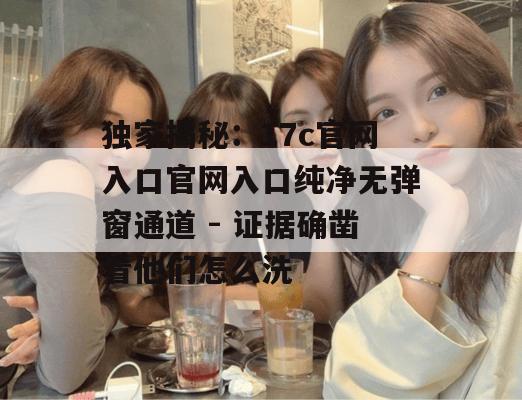 独家揭秘：17c官网入口官网入口纯净无弹窗通道 - 证据确凿看他们怎么洗